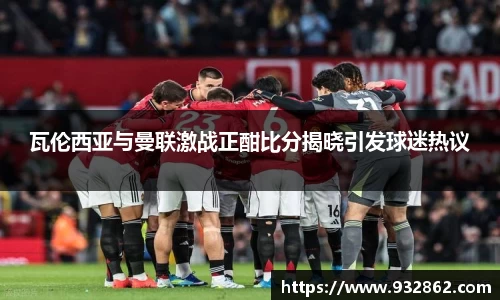 瓦伦西亚与曼联激战正酣比分揭晓引发球迷热议