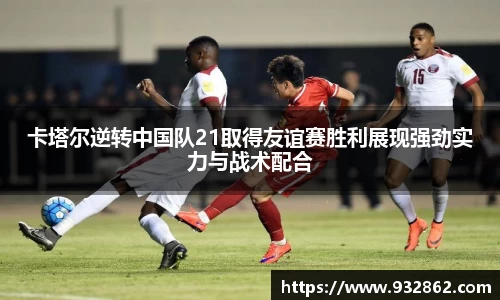 卡塔尔逆转中国队21取得友谊赛胜利展现强劲实力与战术配合