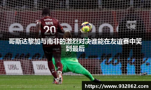 哥斯达黎加与南非的激烈对决谁能在友谊赛中笑到最后